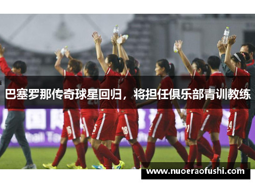 巴塞罗那传奇球星回归，将担任俱乐部青训教练